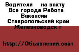 Водители BC на вахту. - Все города Работа » Вакансии   . Ставропольский край,Железноводск г.